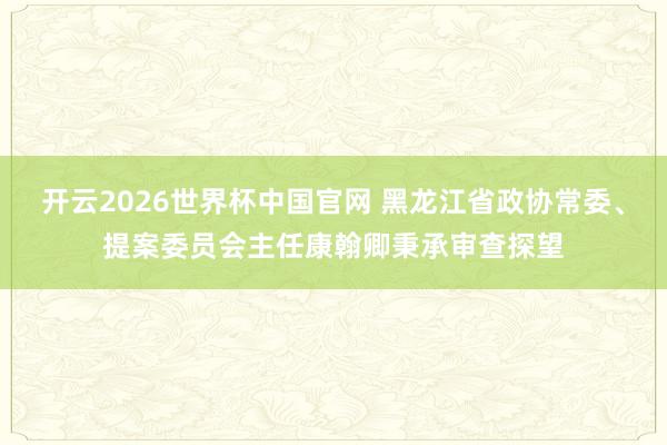开云2026世界杯中国官网 黑龙江省政协常委、提案委员会主任康翰卿秉承审查探望