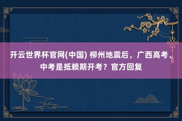 开云世界杯官网(中国) 柳州地震后,广西高考、中考是抵赖期开考?官方回复