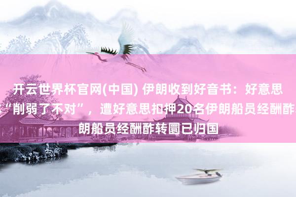 开云世界杯官网(中国) 伊朗收到好音书:好意思方计划文本“削弱了不对”,遭好意思扣押20名伊朗船员经酬酢转圜已归国
