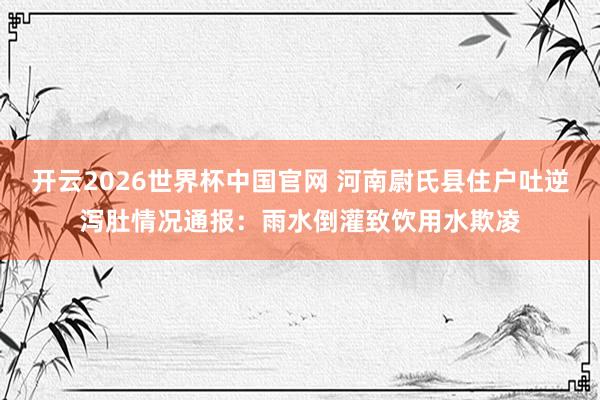 开云2026世界杯中国官网 河南尉氏县住户吐逆泻肚情况通报:雨水倒灌致饮用水欺凌