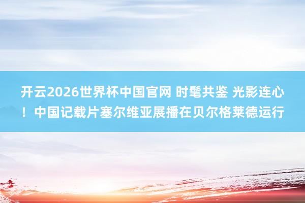 开云2026世界杯中国官网 时髦共鉴 光影连心!中国记载片塞尔维亚展播在贝尔格莱德运行