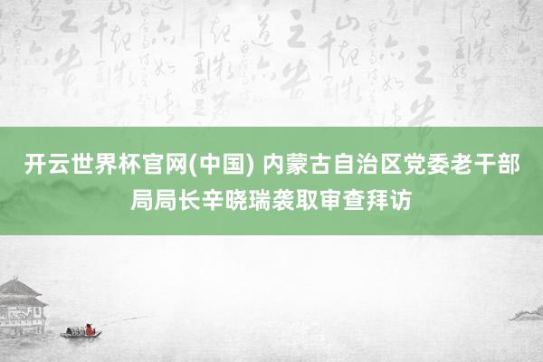 开云世界杯官网(中国) 内蒙古自治区党委老干部局局长辛晓瑞袭取审查拜访