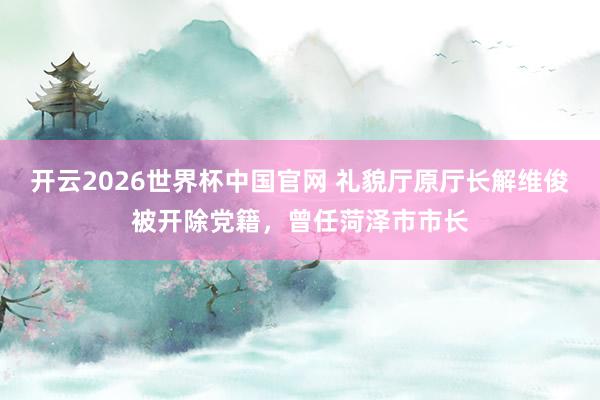 开云2026世界杯中国官网 礼貌厅原厅长解维俊被开除党籍,曾任菏泽市市长