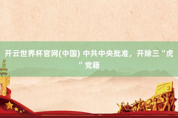 开云世界杯官网(中国) 中共中央批准,开除三“虎”党籍
