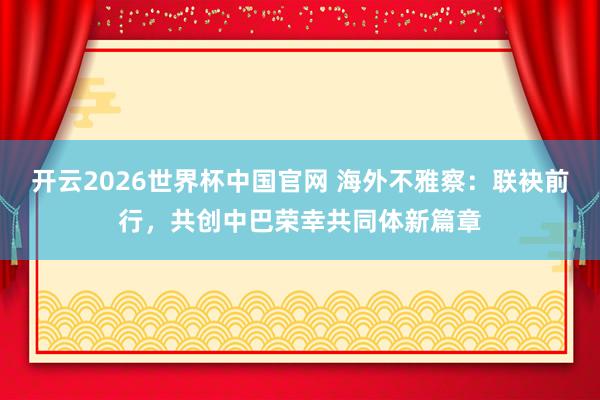 开云2026世界杯中国官网 海外不雅察:联袂前行,共创中巴荣幸共同体新篇章