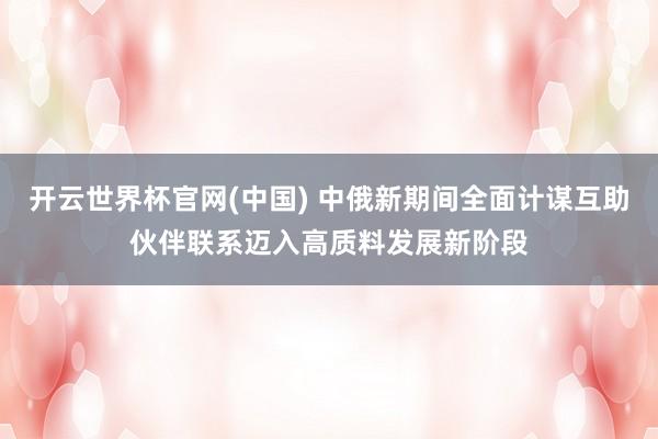 开云世界杯官网(中国) 中俄新期间全面计谋互助伙伴联系迈入高质料发展新阶段
