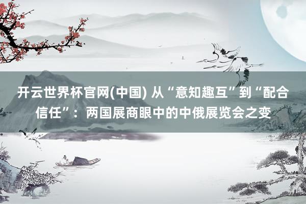 开云世界杯官网(中国) 从“意知趣互”到“配合信任”:两国展商眼中的中俄展览会之变