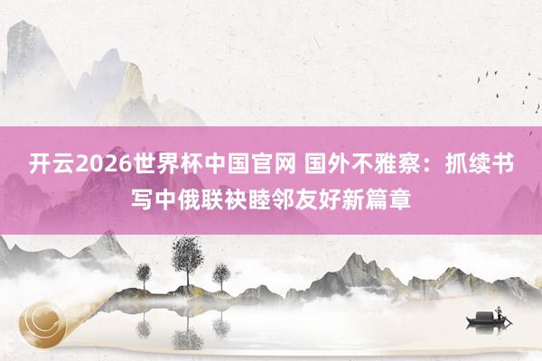 开云2026世界杯中国官网 国外不雅察：抓续书写中俄联袂睦邻友好新篇章