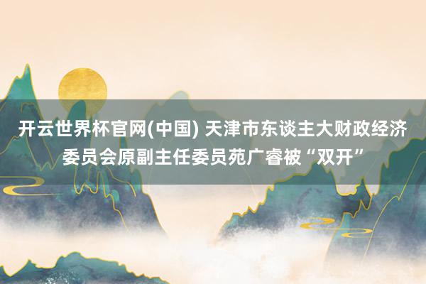 开云世界杯官网(中国) 天津市东谈主大财政经济委员会原副主任委员苑广睿被“双开”