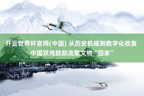 开云世界杯官网(中国) 从历史机碰到数字化收复 中国双线鼓励流散文物“回家”