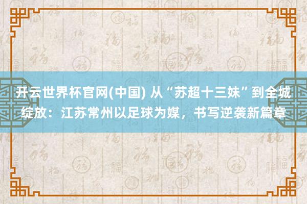 开云世界杯官网(中国) 从“苏超十三妹”到全城绽放:江苏常州以足球为媒,书写逆袭新篇章