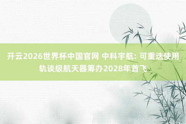 开云2026世界杯中国官网 中科宇航: 可重迭使用轨谈级航天器筹办2028年首飞