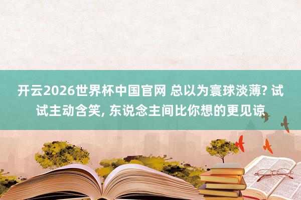 开云2026世界杯中国官网 总以为寰球淡薄? 试试主动含笑, 东说念主间比你想的更见谅