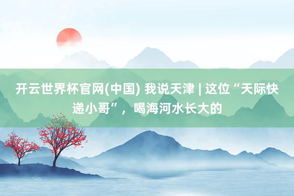 开云世界杯官网(中国) 我说天津 | 这位“天际快递小哥”,喝海河水长大的