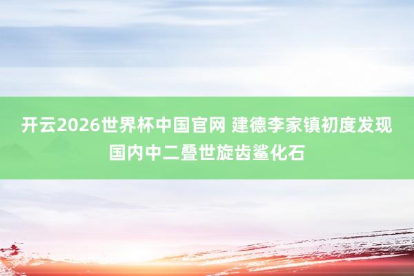 开云2026世界杯中国官网 建德李家镇初度发现国内中二叠世旋齿鲨化石