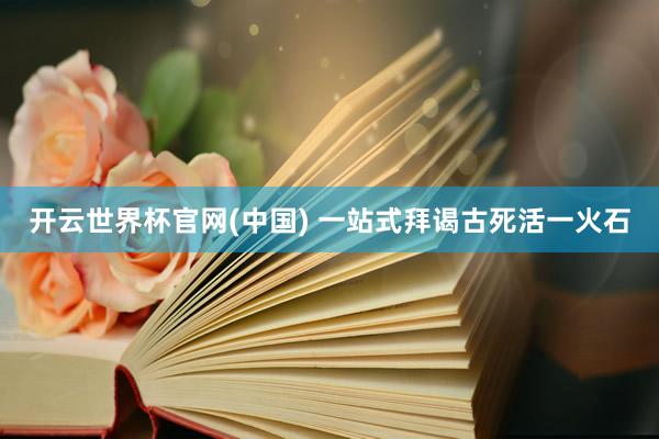 开云世界杯官网(中国) 一站式拜谒古死活一火石