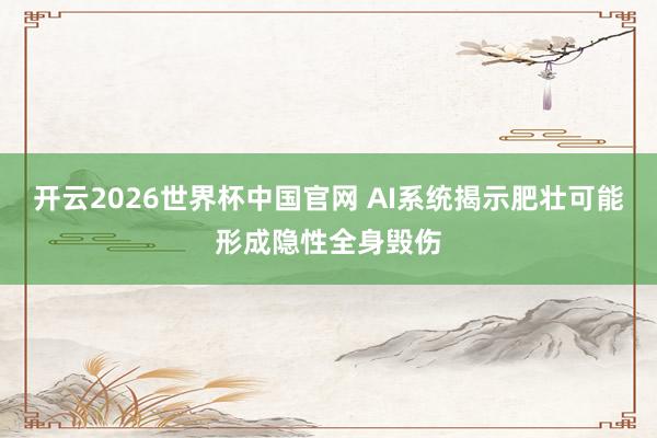 开云2026世界杯中国官网 AI系统揭示肥壮可能形成隐性全身毁伤