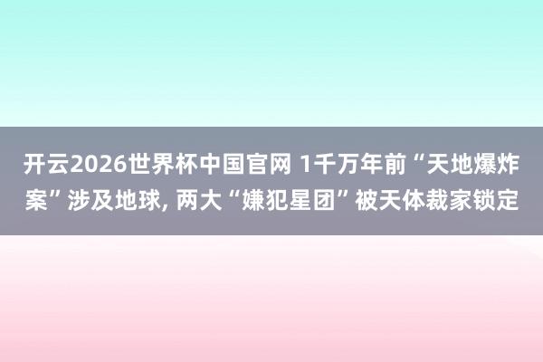 开云2026世界杯中国官网 1千万年前“天地爆炸案”涉及地球, 两大“嫌犯星团”被天体裁家锁定