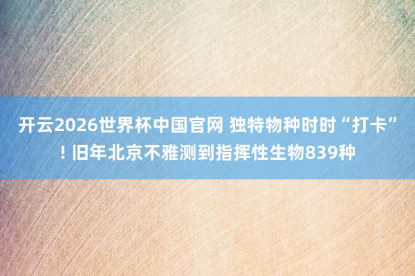 开云2026世界杯中国官网 独特物种时时“打卡”! 旧年北京不雅测到指挥性生物839种