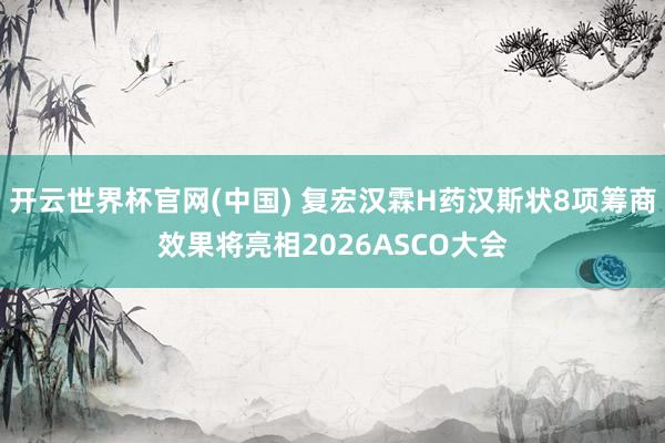 开云世界杯官网(中国) 复宏汉霖H药汉斯状8项筹商效果将亮相2026ASCO大会