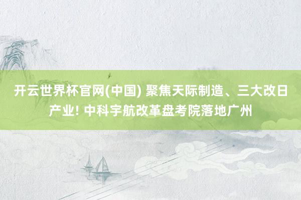 开云世界杯官网(中国) 聚焦天际制造、三大改日产业! 中科宇航改革盘考院落地广州