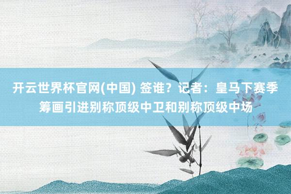开云世界杯官网(中国) 签谁?记者:皇马下赛季筹画引进别称顶级中卫和别称顶级中场