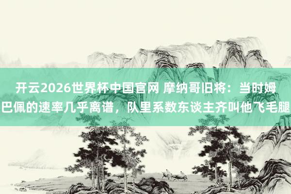 开云2026世界杯中国官网 摩纳哥旧将:当时姆巴佩的速率几乎离谱,队里系数东谈主齐叫他飞毛腿