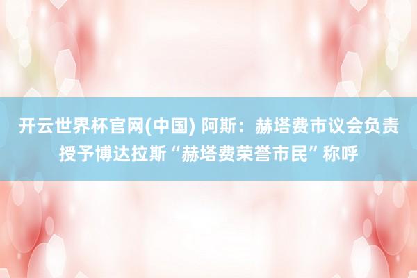开云世界杯官网(中国) 阿斯：赫塔费市议会负责授予博达拉斯“赫塔费荣誉市民”称呼