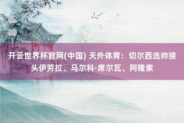 开云世界杯官网(中国) 天外体育:切尔西选帅接头伊劳拉、马尔科·席尔瓦、阿隆索