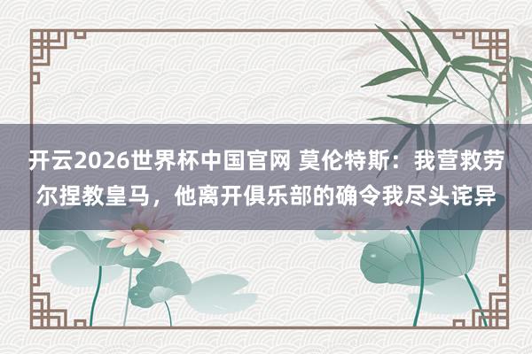 开云2026世界杯中国官网 莫伦特斯：我营救劳尔捏教皇马，他离开俱乐部的确令我尽头诧异
