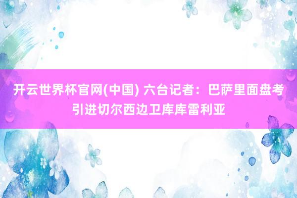 开云世界杯官网(中国) 六台记者：巴萨里面盘考引进切尔西边卫库库雷利亚
