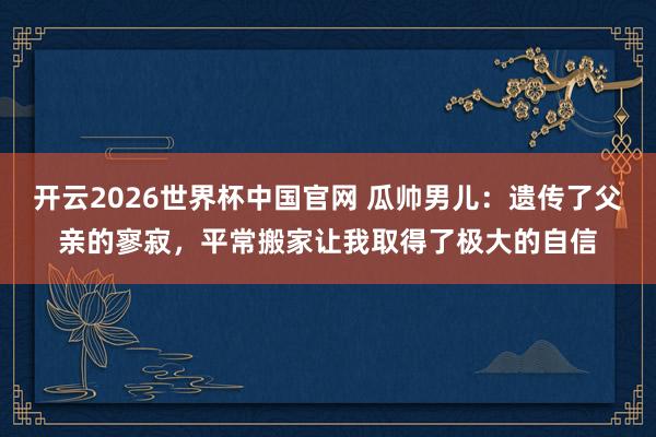 开云2026世界杯中国官网 瓜帅男儿:遗传了父亲的寥寂,平常搬家让我取得了极大的自信