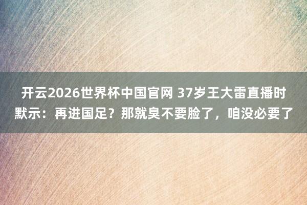 开云2026世界杯中国官网 37岁王大雷直播时默示:再进国足?那就臭不要脸了,咱没必要了