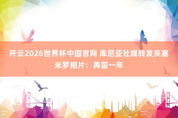 开云2026世界杯中国官网 库尼亚社媒转发夹塞米罗相片:再留一年