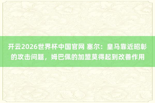 开云2026世界杯中国官网 塞尔:皇马靠近昭彰的攻击问题,姆巴佩的加盟莫得起到改善作用