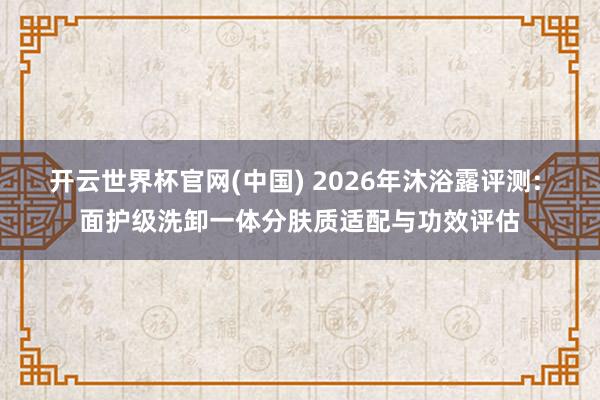 开云世界杯官网(中国) 2026年沐浴露评测: 面护级洗卸一体分肤质适配与功效评估