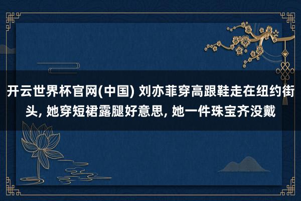开云世界杯官网(中国) 刘亦菲穿高跟鞋走在纽约街头, 她穿短裙露腿好意思, 她一件珠宝齐没戴