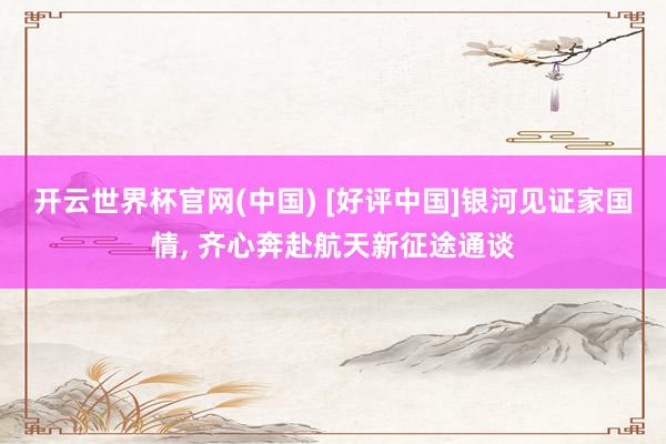 开云世界杯官网(中国) [好评中国]银河见证家国情， 齐心奔赴航天新征途通谈