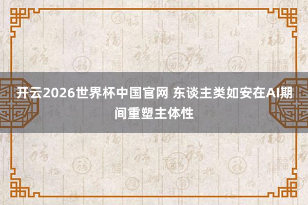 开云2026世界杯中国官网 东谈主类如安在AI期间重塑主体性