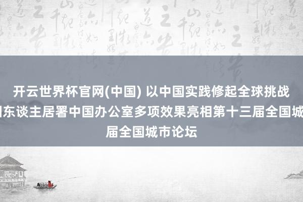 开云世界杯官网(中国) 以中国实践修起全球挑战 琢磨国东谈主居署中国办公室多项效果亮相第十三届全国城市论坛
