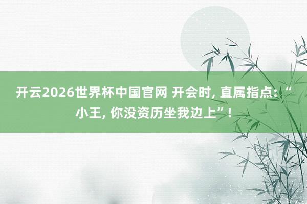 开云2026世界杯中国官网 开会时, 直属指点: “小王, 你没资历坐我边上”!