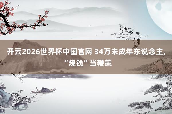开云2026世界杯中国官网 34万未成年东说念主, “烧钱”当鞭策