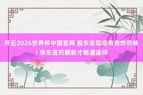 开云2026世界杯中国官网 股东会现场有些炸药味! 华东医药翻新才略遭追问