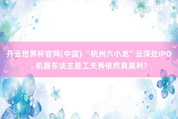 开云世界杯官网(中国) “杭州六小龙”云深处IPO, 机器东谈主是工夫秀依然真赢利?