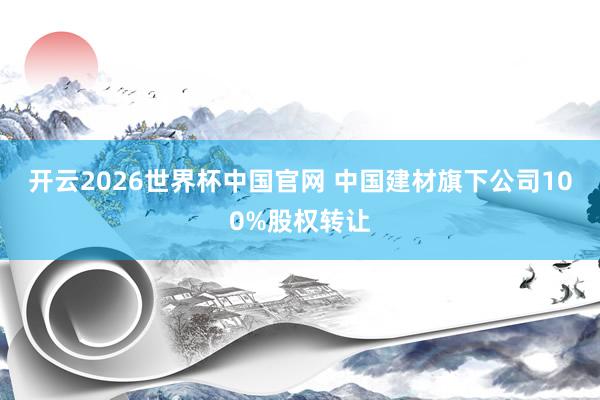 开云2026世界杯中国官网 中国建材旗下公司100%股权转让