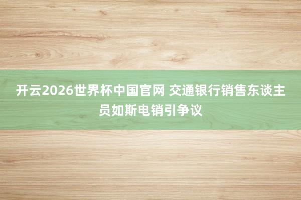 开云2026世界杯中国官网 交通银行销售东谈主员如斯电销引争议
