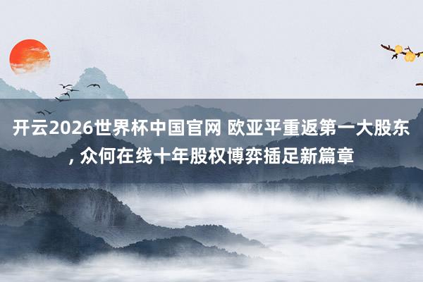 开云2026世界杯中国官网 欧亚平重返第一大股东, 众何在线十年股权博弈插足新篇章
