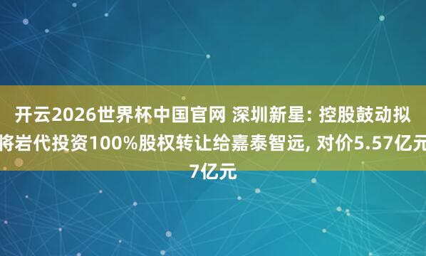 开云2026世界杯中国官网 深圳新星: 控股鼓动拟将岩代投资100%股权转让给嘉泰智远, 对价5.57亿元
