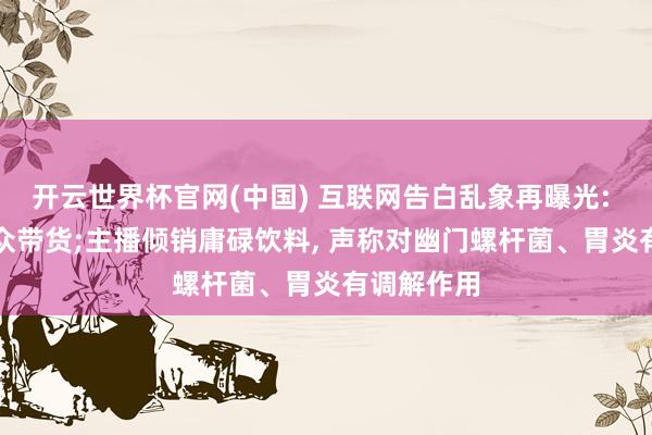 开云世界杯官网(中国) 互联网告白乱象再曝光: AI伪造大众带货;主播倾销庸碌饮料, 声称对幽门螺杆菌、胃炎有调解作用