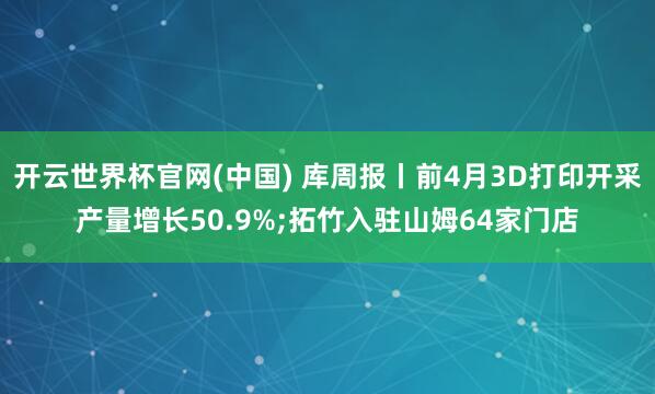开云世界杯官网(中国) 库周报丨前4月3D打印开采产量增长50.9%;拓竹入驻山姆64家门店